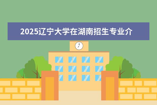 2025辽宁大学在湖南招生专业介绍,学费参考