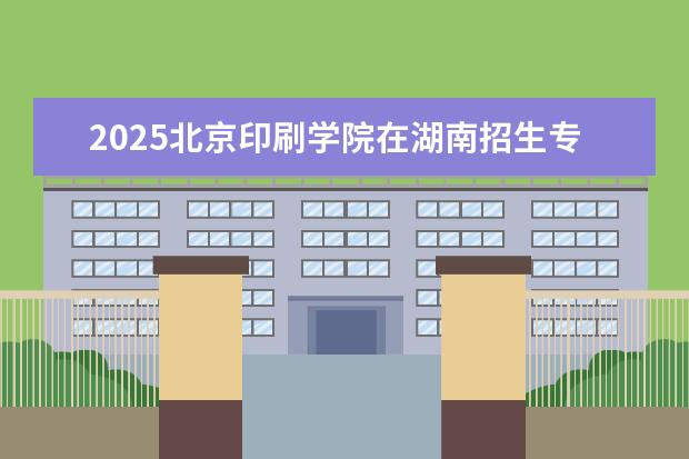 2025北京印刷学院在湖南招生专业介绍，学费参考