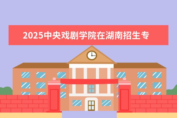 2025中央戏剧学院在湖南招生专业介绍,学费参考