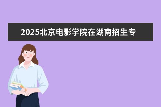 2025北京电影学院在湖南招生专业介绍,学费参考