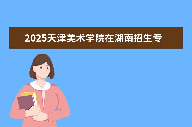 2025天津美术学院在湖南招生专业介绍,学费参考