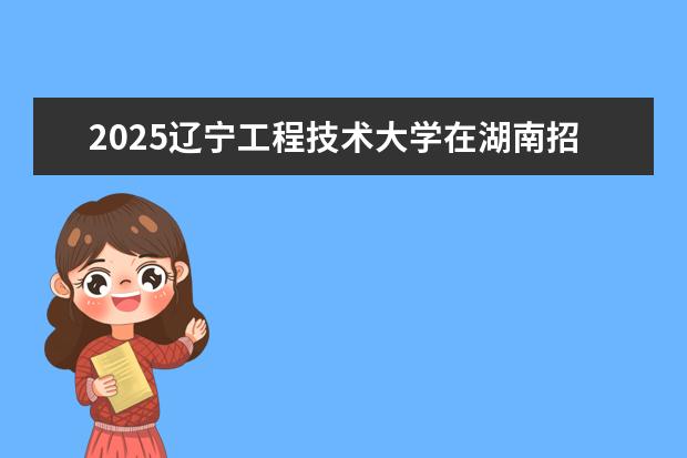 2025辽宁工程技术大学在湖南招生专业介绍，学费参考