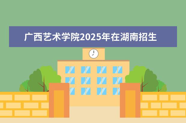 广西艺术学院2025年在湖南招生批次及专业参考