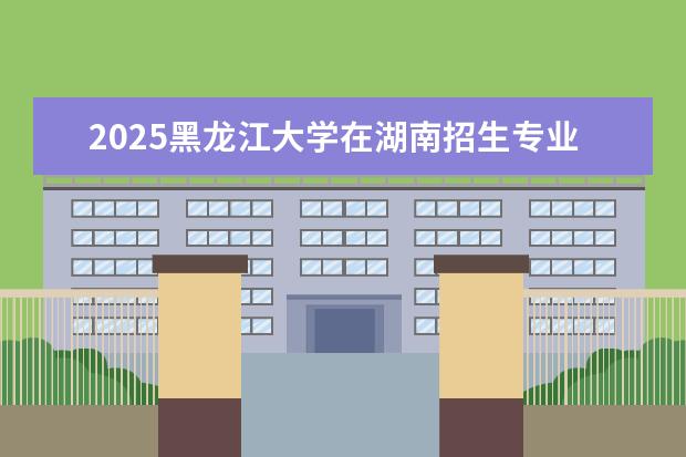 2025黑龙江大学在湖南招生专业介绍,学费参考