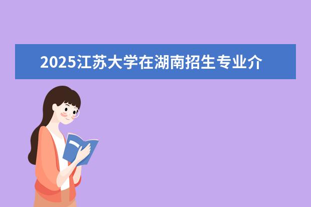 2025江苏大学在湖南招生专业介绍,学费参考