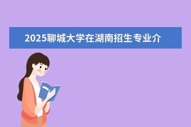 2025聊城大学在湖南招生专业介绍，学费参考