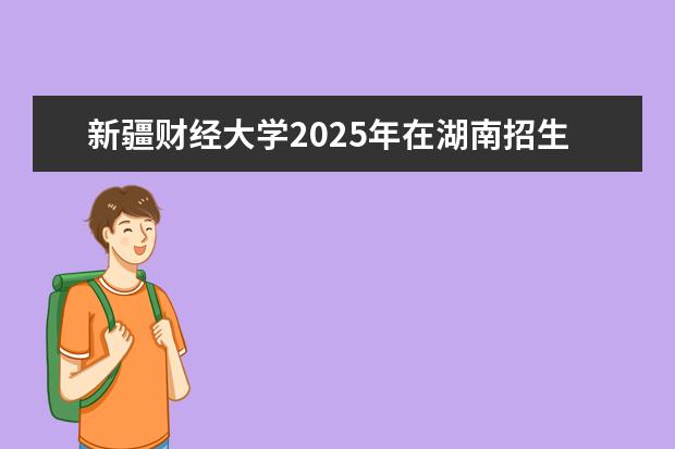 新疆财经大学2025年在湖南招生批次及专业参考