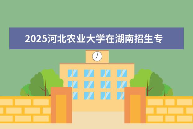 2025河北农业大学在湖南招生专业介绍，学费参考