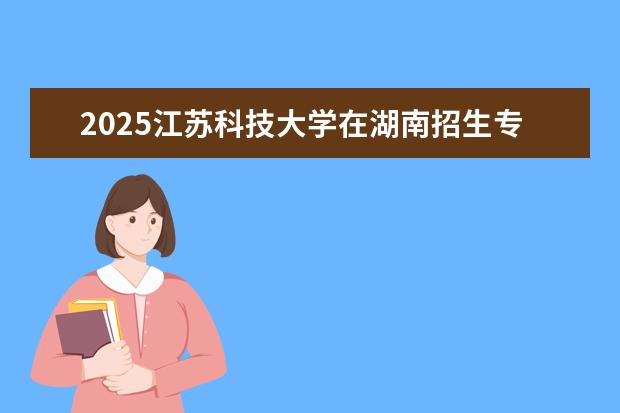 2025江苏科技大学在湖南招生专业介绍,学费参考