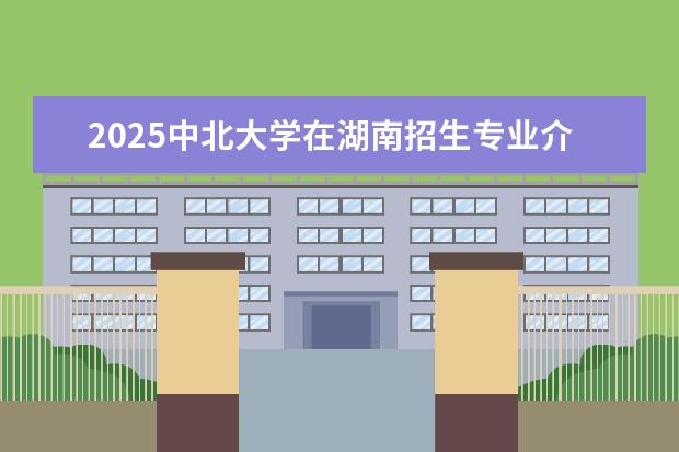 2025中北大学在湖南招生专业介绍，学费参考