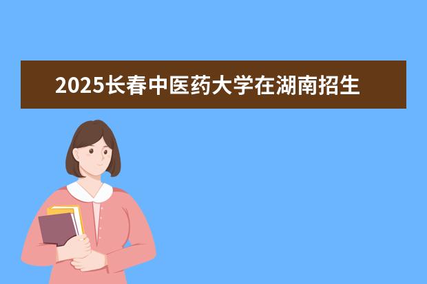 2025长春中医药大学在湖南招生专业介绍，学费参考