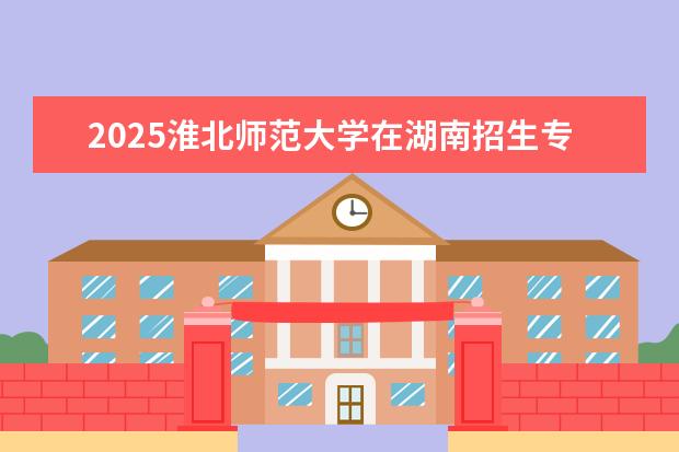 2025淮北师范大学在湖南招生专业介绍,学费参考