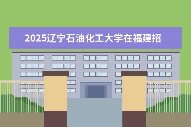 2025辽宁石油化工大学在福建招生情况