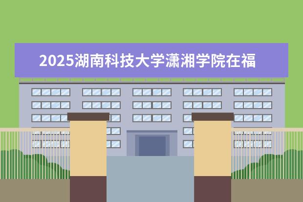 2025湖南科技大学潇湘学院在福建招生情况