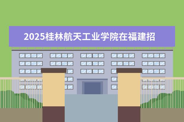 2025桂林航天工业学院在福建招生情况