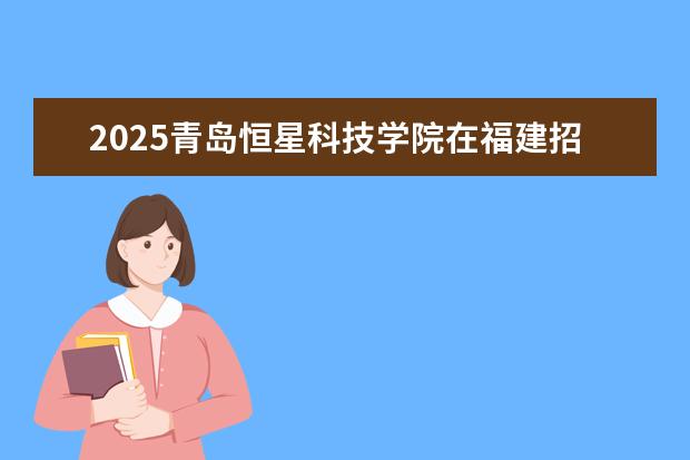 2025青岛恒星科技学院在福建招生情况
