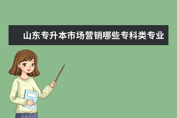 山东专升本市场营销哪些专科类专业可以报,今年招收的院校有哪些