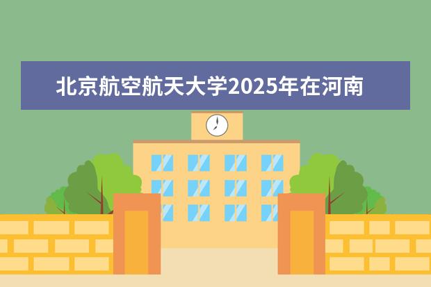 北京航空航天大学2025年在河南招生批次及专业参考（2026参考）