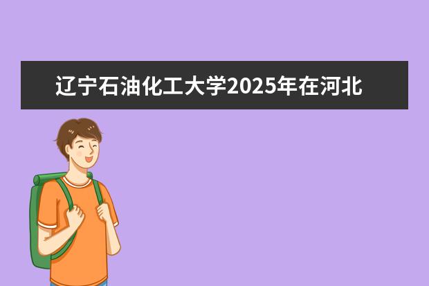 辽宁石油化工大学2025年在河北招生批次及专业参考（2026参考）