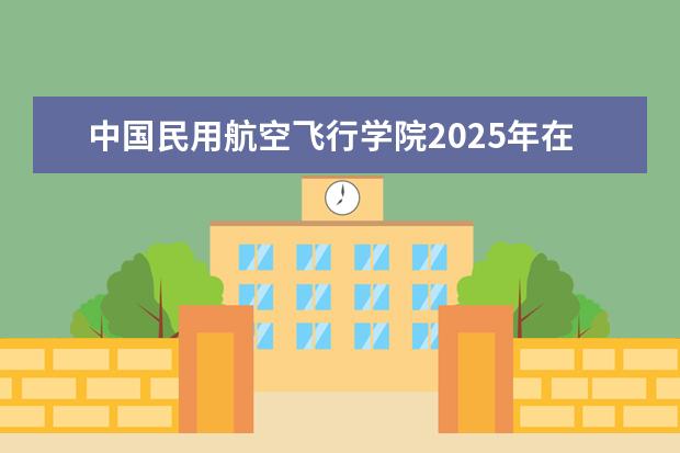 中国民用航空飞行学院2025年在广东招生批次及专业参考