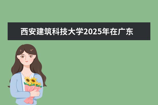 西安建筑科技大学2025年在广东招生批次及专业参考