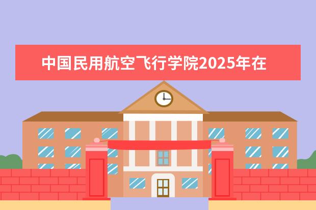 中国民用航空飞行学院2025年在河北招生批次及专业参考（2026参考）