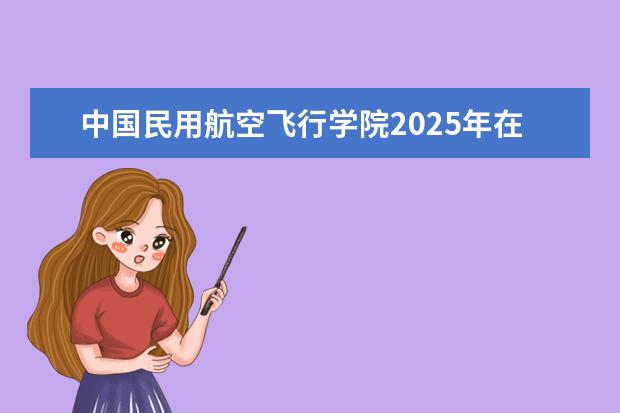 中国民用航空飞行学院2025年在江苏招生批次及专业参考(2026参考)