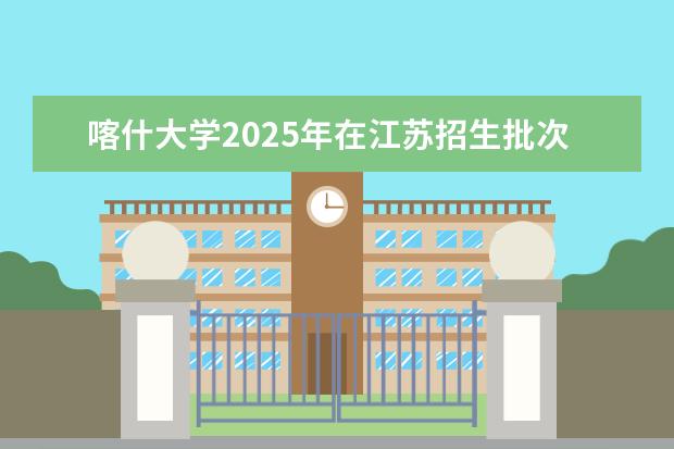 喀什大学2025年在江苏招生批次及专业参考（2026参考）