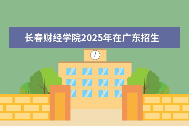 长春财经学院2025年在广东招生批次及专业参考