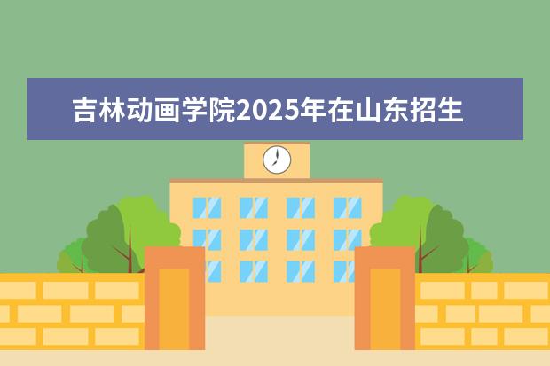 吉林动画学院2025年在山东招生批次及专业参考(2026参考)