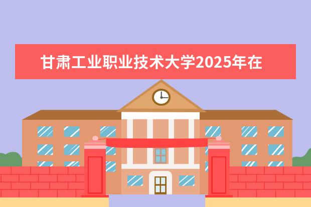 甘肃工业职业技术大学2025年在河北招生批次及专业参考（2026参考）