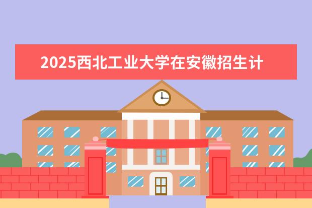 2025西北工业大学在安徽招生计划及专业参考（2026参考）