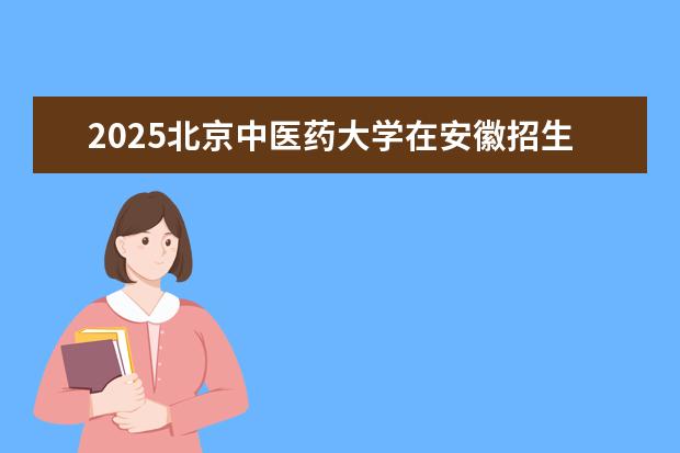 2025北京中医药大学在安徽招生计划及专业参考（2026参考）