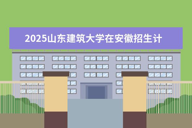 2025山东建筑大学在安徽招生计划及专业参考（2026参考）