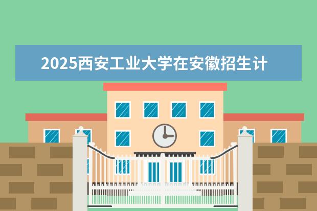 2025西安工业大学在安徽招生计划及专业参考（2026参考）