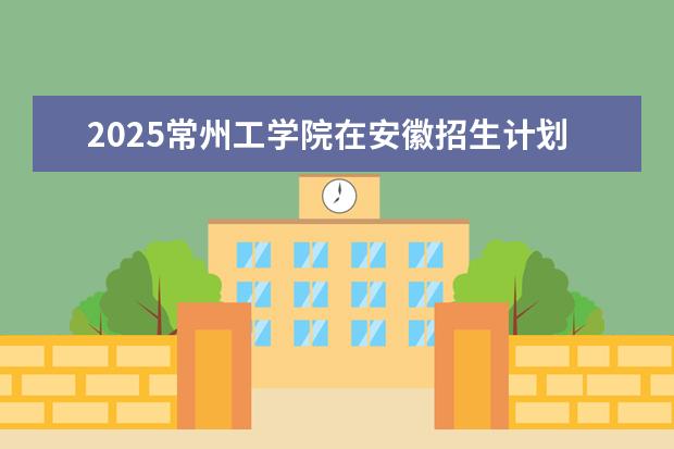 2025常州工学院在安徽招生计划及专业参考（2026参考）