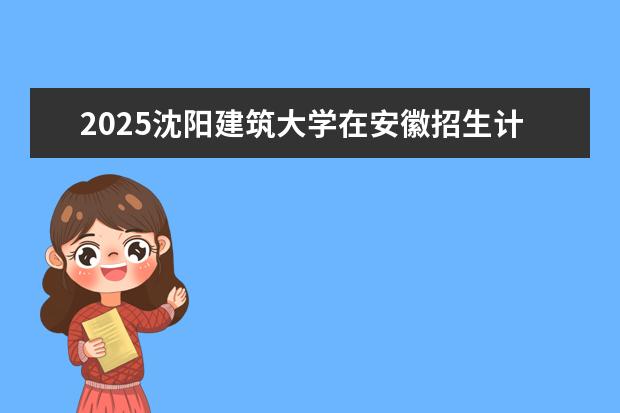 2025沈阳建筑大学在安徽招生计划及专业参考（2026参考）
