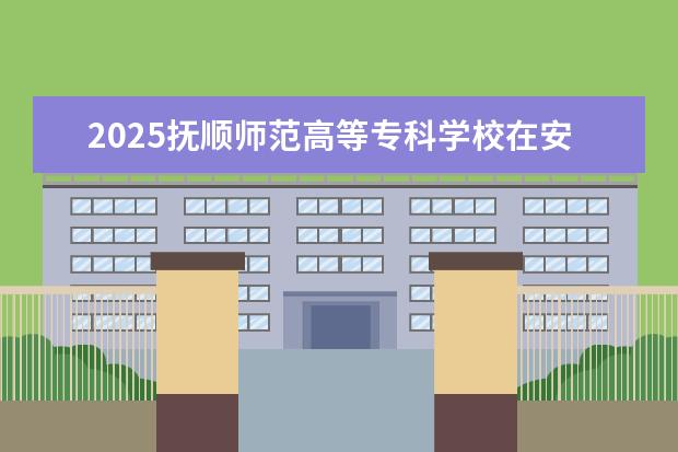 2025抚顺师范高等专科学校在安徽招生计划及专业参考（2026参考）
