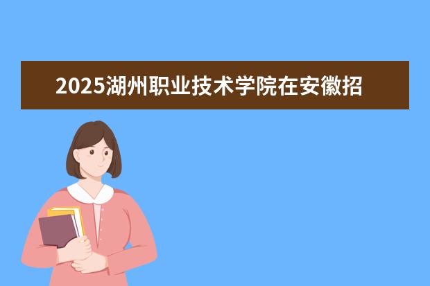 2025湖州职业技术学院在安徽招生计划及专业参考（2026参考）