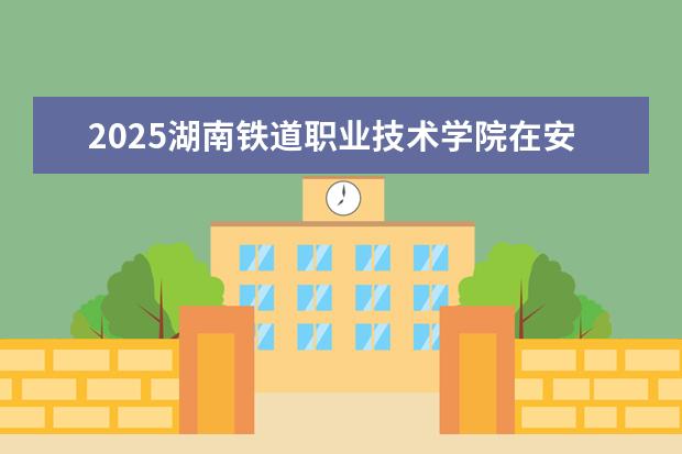 2025湖南铁道职业技术学院在安徽招生计划及专业参考（2026参考）